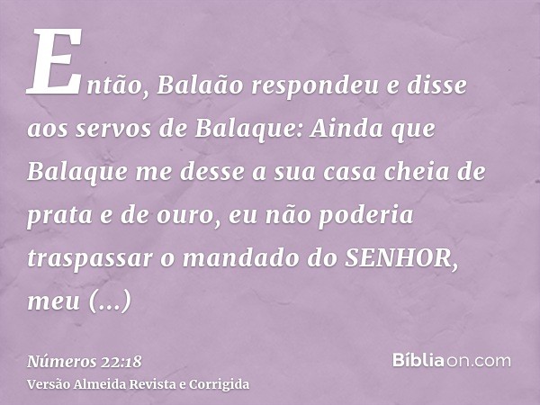 Então, Balaão respondeu e disse aos servos de Balaque: Ainda que Balaque me desse a sua casa cheia de prata e de ouro, eu não poderia traspassar o mandado do SE