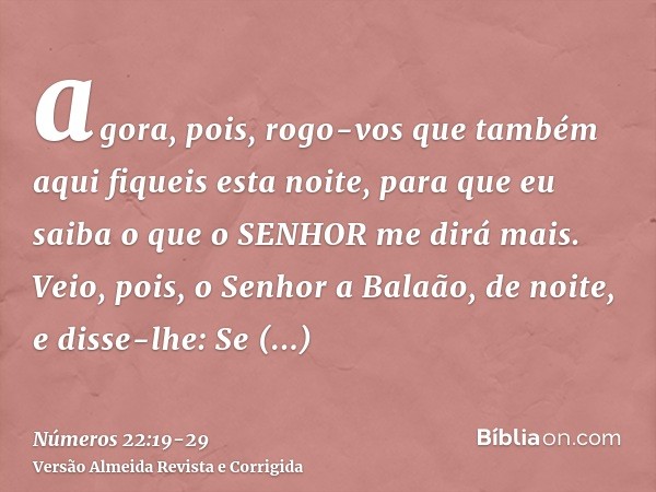 agora, pois, rogo-vos que também aqui fiqueis esta noite, para que eu saiba o que o SENHOR me dirá mais.Veio, pois, o Senhor a Balaão, de noite, e disse-lhe: Se