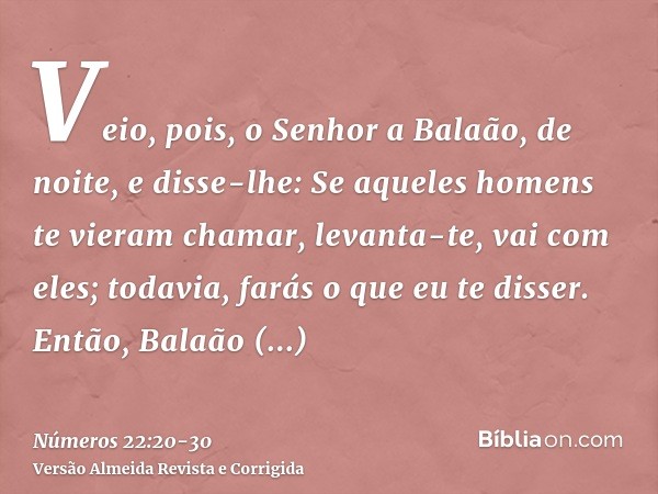 Veio, pois, o Senhor a Balaão, de noite, e disse-lhe: Se aqueles homens te vieram chamar, levanta-te, vai com eles; todavia, farás o que eu te disser.Então, Bal