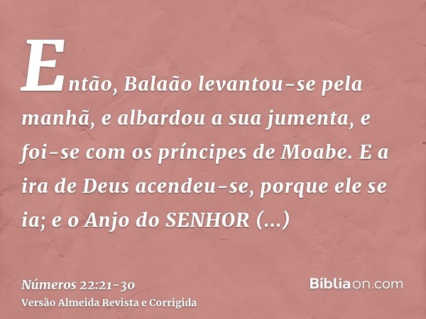 Então, Balaão levantou-se pela manhã, e albardou a sua jumenta, e foi-se com os príncipes de Moabe.E a ira de Deus acendeu-se, porque ele se ia; e o Anjo do SEN