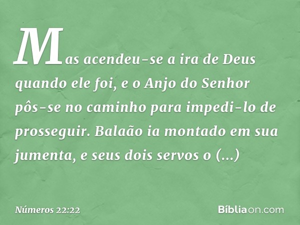 Mas acendeu-se a ira de Deus quando ele foi, e o Anjo do Senhor pôs-se no caminho para impedi-lo de prosseguir. Balaão ia montado em sua jumenta, e seus dois se