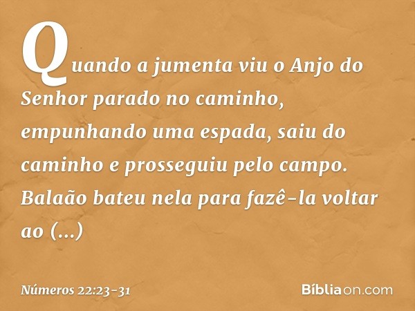Quando a jumenta viu o Anjo do Senhor parado no caminho, empunhando uma espada, saiu do caminho e prosseguiu pelo campo. Balaão bateu nela para fazê-la voltar a
