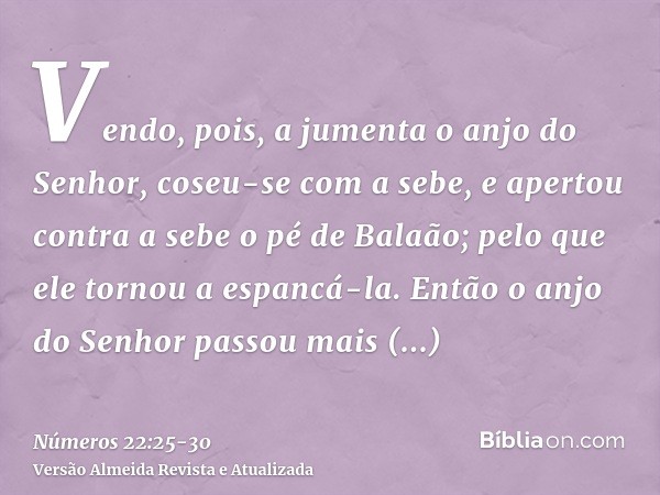 Vendo, pois, a jumenta o anjo do Senhor, coseu-se com a sebe, e apertou contra a sebe o pé de Balaão; pelo que ele tornou a espancá-la.Então o anjo do Senhor pa