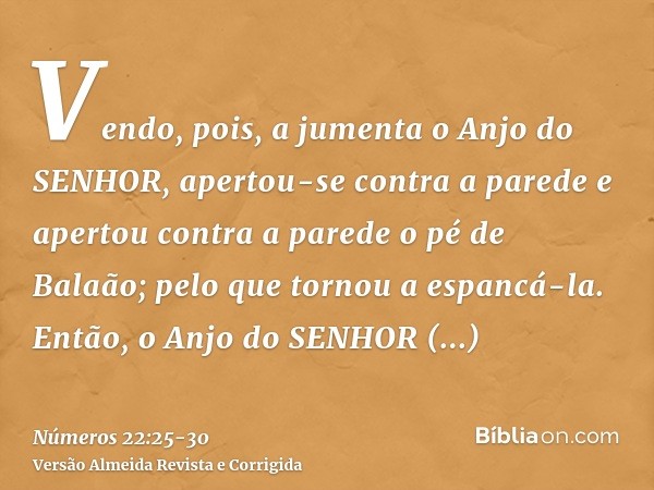 Vendo, pois, a jumenta o Anjo do SENHOR, apertou-se contra a parede e apertou contra a parede o pé de Balaão; pelo que tornou a espancá-la.Então, o Anjo do SENH