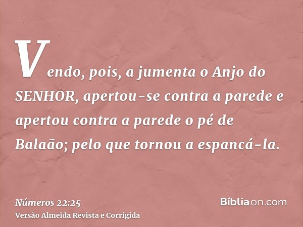 Vendo, pois, a jumenta o Anjo do SENHOR, apertou-se contra a parede e apertou contra a parede o pé de Balaão; pelo que tornou a espancá-la.
