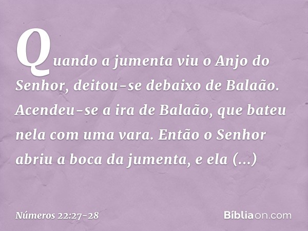 Quando a jumenta viu o Anjo do Senhor, deitou-se debaixo de Balaão. Acendeu-se a ira de Balaão, que bateu nela com uma vara. Então o Senhor abriu a boca da jume