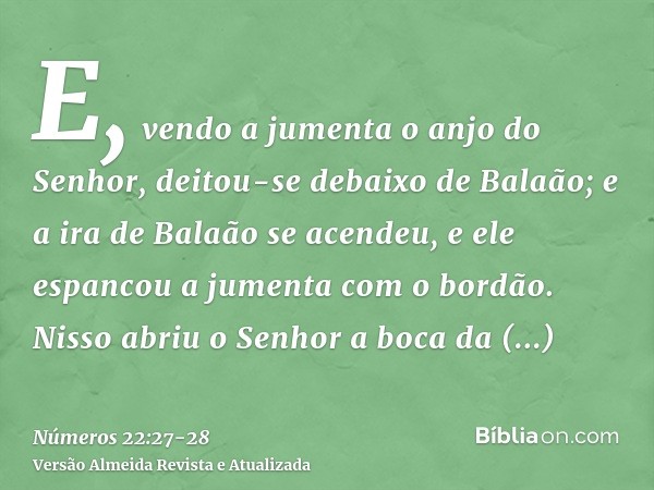 E, vendo a jumenta o anjo do Senhor, deitou-se debaixo de Balaão; e a ira de Balaão se acendeu, e ele espancou a jumenta com o bordão.Nisso abriu o Senhor a boc