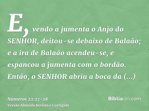 E, vendo a jumenta o Anjo do SENHOR, deitou-se debaixo de Balaão; e a ira de Balaão acendeu-se, e espancou a jumenta com o bordão.Então, o SENHOR abriu a boca d