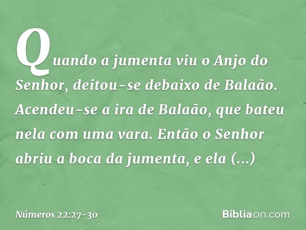 Quando a jumenta viu o Anjo do Senhor, deitou-se debaixo de Balaão. Acendeu-se a ira de Balaão, que bateu nela com uma vara. Então o Senhor abriu a boca da jume