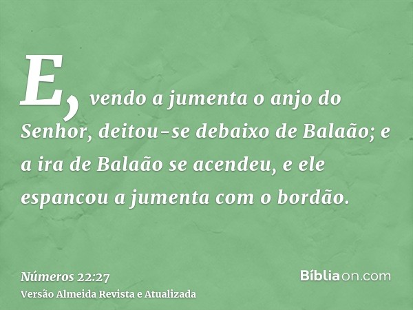 E, vendo a jumenta o anjo do Senhor, deitou-se debaixo de Balaão; e a ira de Balaão se acendeu, e ele espancou a jumenta com o bordão.