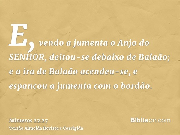 E, vendo a jumenta o Anjo do SENHOR, deitou-se debaixo de Balaão; e a ira de Balaão acendeu-se, e espancou a jumenta com o bordão.