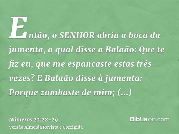 Então, o SENHOR abriu a boca da jumenta, a qual disse a Balaão: Que te fiz eu, que me espancaste estas três vezes?E Balaão disse à jumenta: Porque zombaste de m