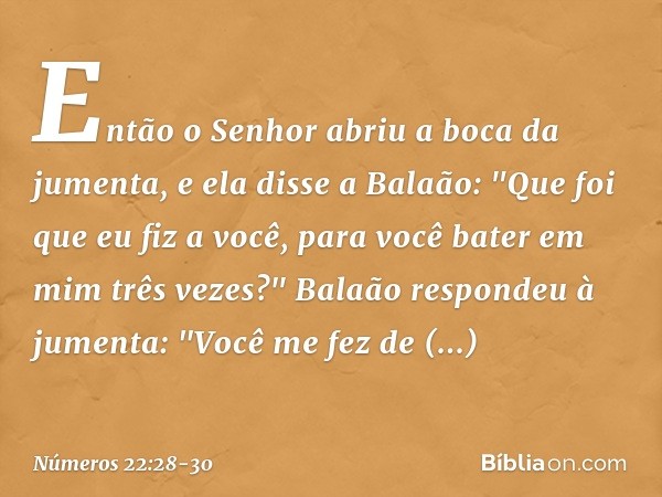 Então o Senhor abriu a boca da jumenta, e ela disse a Balaão: "Que foi que eu fiz a você, para você bater em mim três vezes?" Balaão respondeu à jumenta: "Você