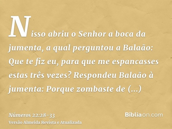 Nisso abriu o Senhor a boca da jumenta, a qual perguntou a Balaão: Que te fiz eu, para que me espancasses estas três vezes?Respondeu Balaão à jumenta: Porque zo