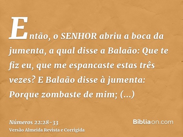 Então, o SENHOR abriu a boca da jumenta, a qual disse a Balaão: Que te fiz eu, que me espancaste estas três vezes?E Balaão disse à jumenta: Porque zombaste de m