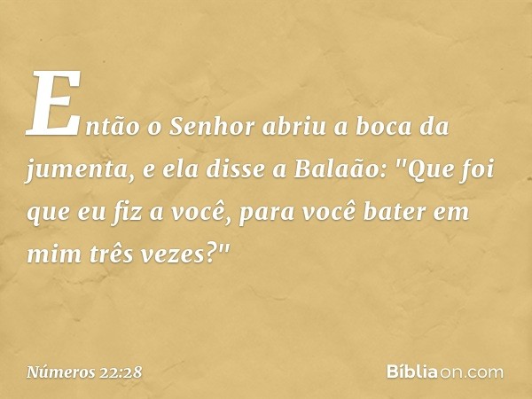 Então o Senhor abriu a boca da jumenta, e ela disse a Balaão: "Que foi que eu fiz a você, para você bater em mim três vezes?" -- Números 22:28