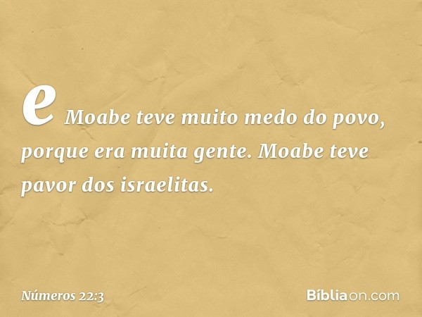 e Moabe teve muito medo do povo, porque era muita gente. Moabe teve pavor dos israelitas. -- Números 22:3