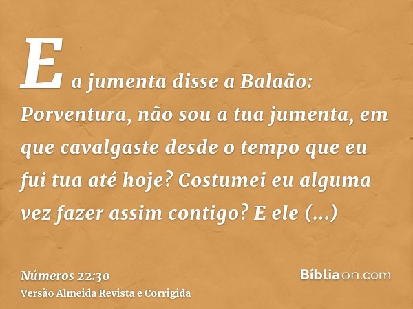 E a jumenta disse a Balaão: Porventura, não sou a tua jumenta, em que cavalgaste desde o tempo que eu fui tua até hoje? Costumei eu alguma vez fazer assim conti