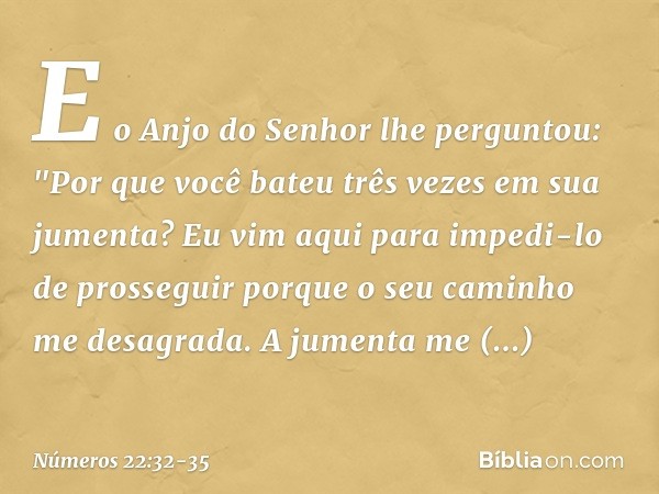 E o Anjo do Senhor lhe perguntou: "Por que você bateu três vezes em sua jumenta? Eu vim aqui para impedi-lo de prosseguir porque o seu caminho me desagrada. A j