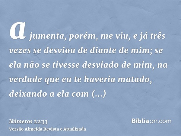 a jumenta, porém, me viu, e já três vezes se desviou de diante de mim; se ela não se tivesse desviado de mim, na verdade que eu te haveria matado, deixando a el