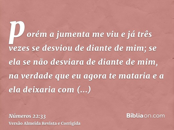 porém a jumenta me viu e já três vezes se desviou de diante de mim; se ela se não desviara de diante de mim, na verdade que eu agora te mataria e a ela deixaria