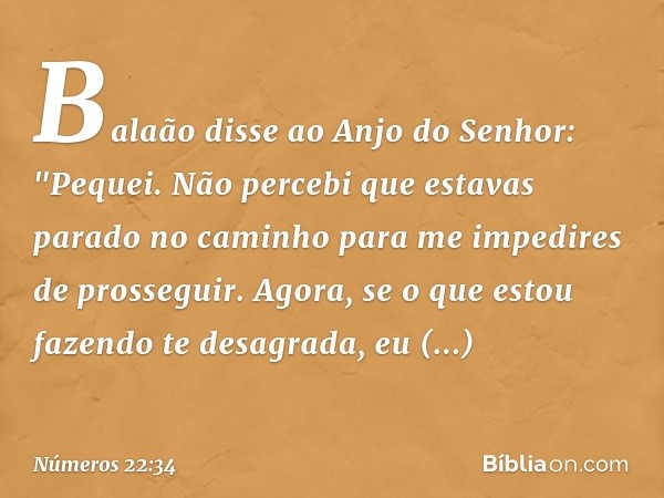 Balaão disse ao Anjo do Senhor: "Pequei. Não percebi que estavas parado no caminho para me impedires de prosseguir. Agora, se o que estou fazendo te desagrada, 