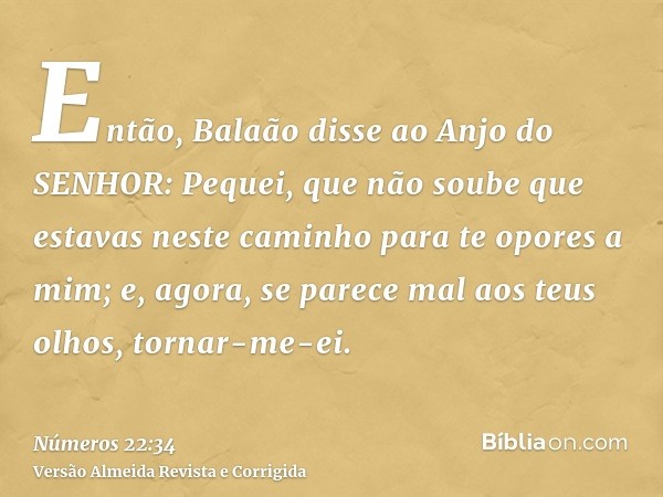 Então, Balaão disse ao Anjo do SENHOR: Pequei, que não soube que estavas neste caminho para te opores a mim; e, agora, se parece mal aos teus olhos, tornar-me-e