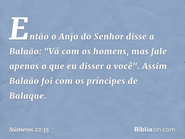 Então o Anjo do Senhor disse a Balaão: "Vá com os homens, mas fale apenas o que eu disser a você". Assim Balaão foi com os príncipes de Balaque. -- Números 22:3