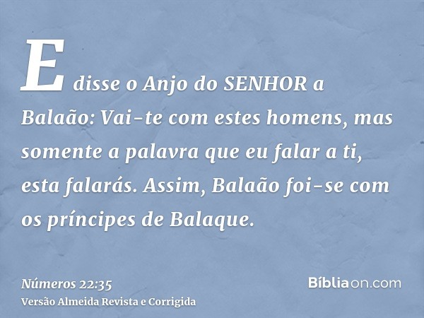 E disse o Anjo do SENHOR a Balaão: Vai-te com estes homens, mas somente a palavra que eu falar a ti, esta falarás. Assim, Balaão foi-se com os príncipes de Bala
