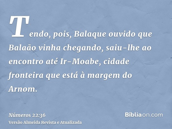 Tendo, pois, Balaque ouvido que Balaão vinha chegando, saiu-lhe ao encontro até Ir-Moabe, cidade fronteira que está à margem do Arnom.