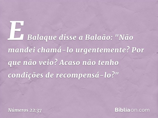 E Balaque disse a Balaão: "Não mandei chamá-lo urgentemente? Por que não veio? Acaso não tenho condições de recompensá-lo?" -- Números 22:37