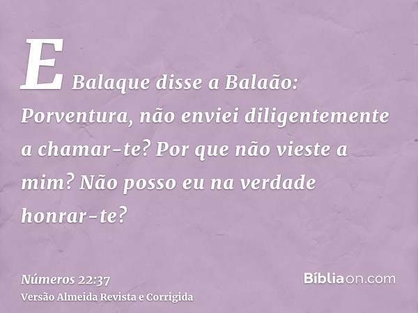 E Balaque disse a Balaão: Porventura, não enviei diligentemente a chamar-te? Por que não vieste a mim? Não posso eu na verdade honrar-te?