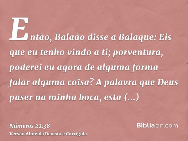 Então, Balaão disse a Balaque: Eis que eu tenho vindo a ti; porventura, poderei eu agora de alguma forma falar alguma coisa? A palavra que Deus puser na minha b