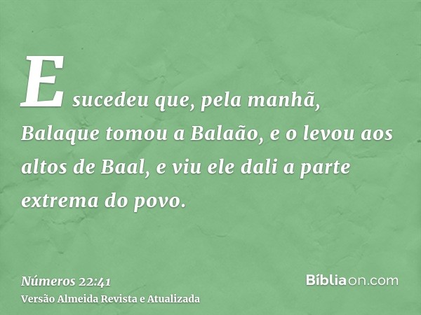 E sucedeu que, pela manhã, Balaque tomou a Balaão, e o levou aos altos de Baal, e viu ele dali a parte extrema do povo.