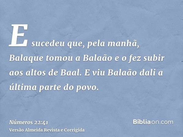 E sucedeu que, pela manhã, Balaque tomou a Balaão e o fez subir aos altos de Baal. E viu Balaão dali a última parte do povo.