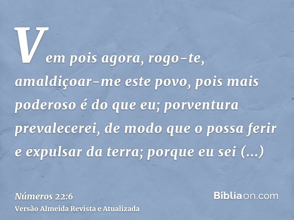 Vem pois agora, rogo-te, amaldiçoar-me este povo, pois mais poderoso é do que eu; porventura prevalecerei, de modo que o possa ferir e expulsar da terra; porque