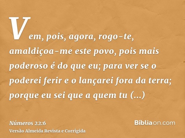 Vem, pois, agora, rogo-te, amaldiçoa-me este povo, pois mais poderoso é do que eu; para ver se o poderei ferir e o lançarei fora da terra; porque eu sei que a q