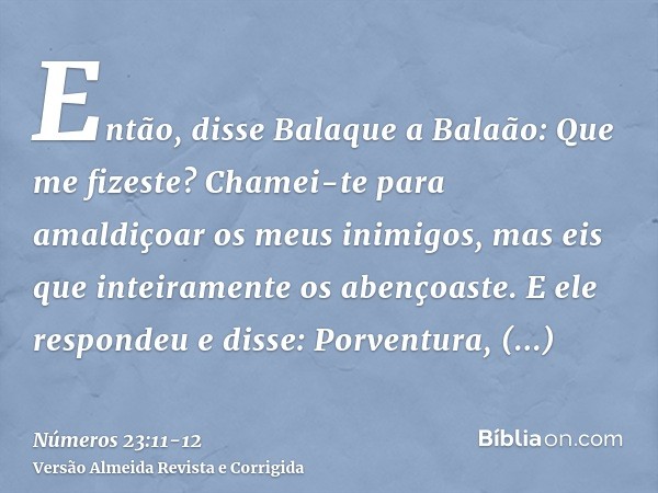 Então, disse Balaque a Balaão: Que me fizeste? Chamei-te para amaldiçoar os meus inimigos, mas eis que inteiramente os abençoaste.E ele respondeu e disse: Porve