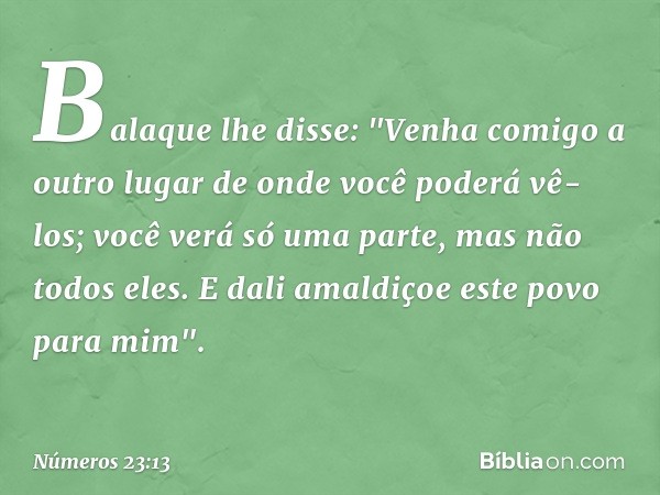 Balaque lhe disse: "Venha comigo a outro lugar de onde você poderá vê-los; você verá só uma parte, mas não todos eles. E dali amaldiçoe este povo para mim". -- 