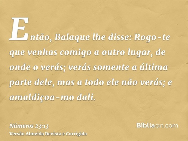 Então, Balaque lhe disse: Rogo-te que venhas comigo a outro lugar, de onde o verás; verás somente a última parte dele, mas a todo ele não verás; e amaldiçoa-mo 