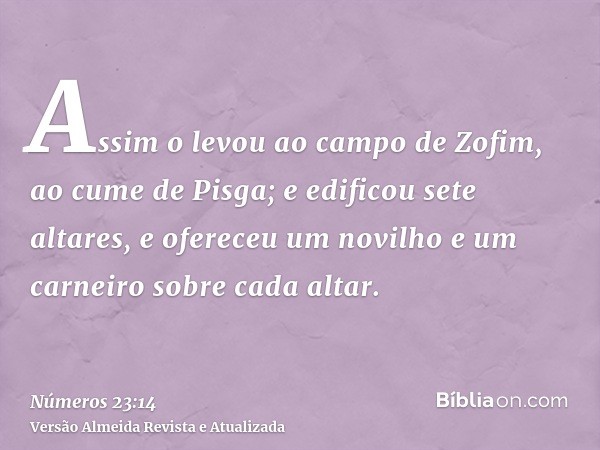 Assim o levou ao campo de Zofim, ao cume de Pisga; e edificou sete altares, e ofereceu um novilho e um carneiro sobre cada altar.