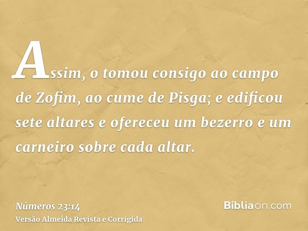 Assim, o tomou consigo ao campo de Zofim, ao cume de Pisga; e edificou sete altares e ofereceu um bezerro e um carneiro sobre cada altar.