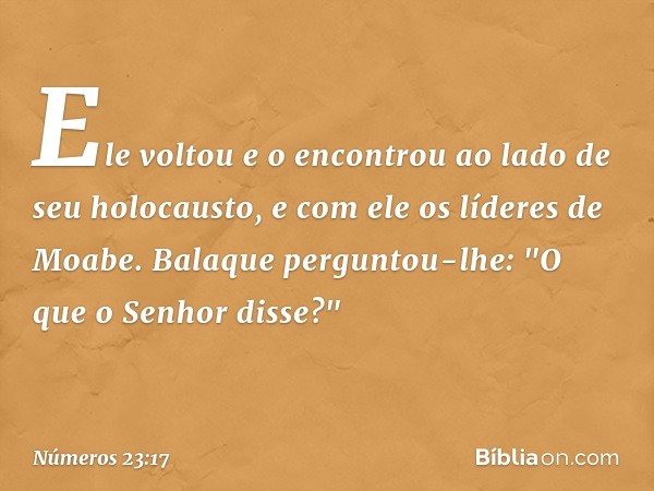 Ele voltou e o encontrou ao lado de seu holocausto, e com ele os líderes de Moabe. Balaque perguntou-lhe: "O que o Senhor disse?" -- Números 23:17