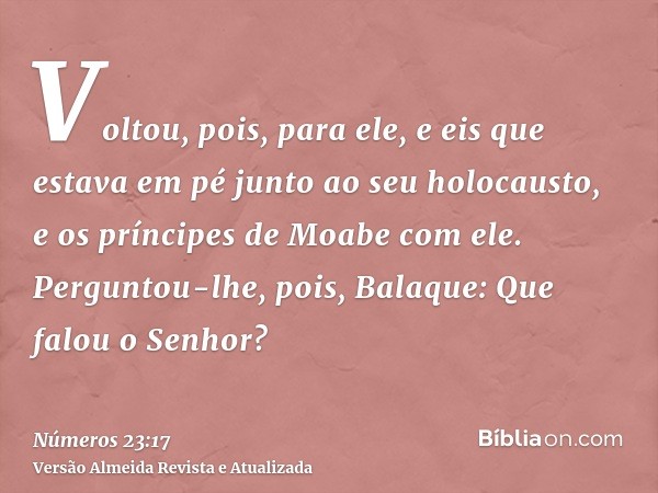 Voltou, pois, para ele, e eis que estava em pé junto ao seu holocausto, e os príncipes de Moabe com ele. Perguntou-lhe, pois, Balaque: Que falou o Senhor?