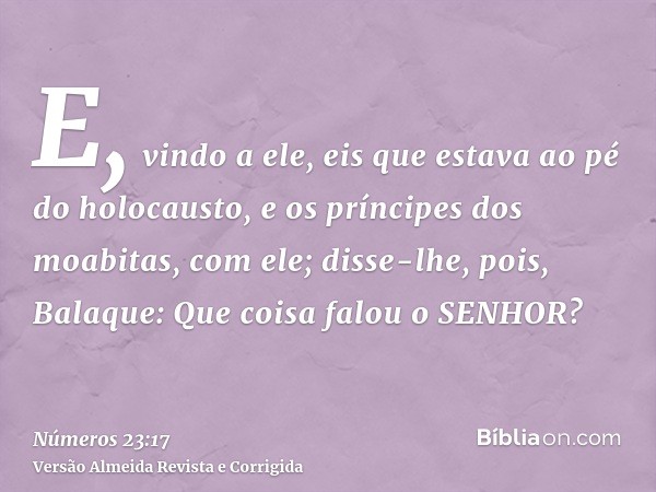 E, vindo a ele, eis que estava ao pé do holocausto, e os príncipes dos moabitas, com ele; disse-lhe, pois, Balaque: Que coisa falou o SENHOR?