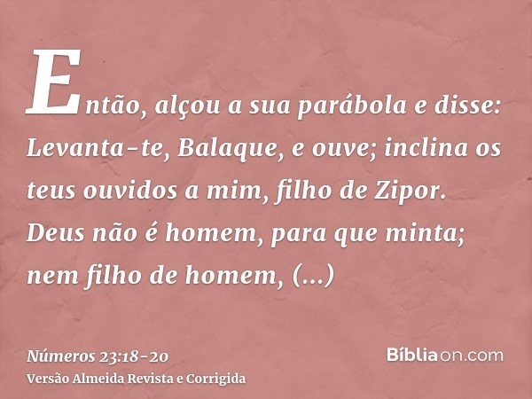 Então, alçou a sua parábola e disse: Levanta-te, Balaque, e ouve; inclina os teus ouvidos a mim, filho de Zipor.Deus não é homem, para que minta; nem filho de h