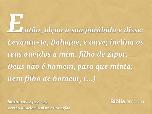 Então, alçou a sua parábola e disse: Levanta-te, Balaque, e ouve; inclina os teus ouvidos a mim, filho de Zipor.Deus não é homem, para que minta; nem filho de h