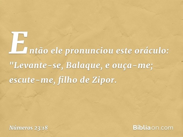 Então ele pronunciou este oráculo:
"Levante-se, Balaque, e ouça-me;
escute-me, filho de Zipor. -- Números 23:18