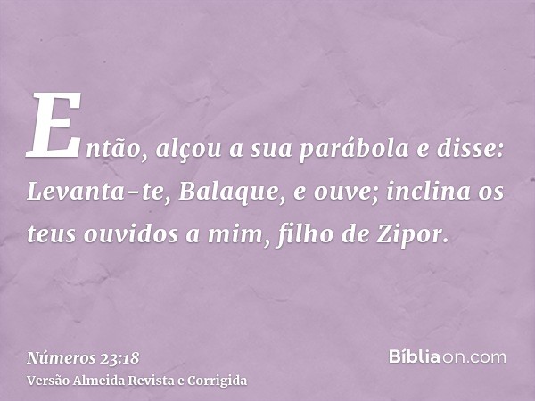 Então, alçou a sua parábola e disse: Levanta-te, Balaque, e ouve; inclina os teus ouvidos a mim, filho de Zipor.