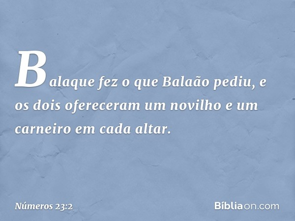 Balaque fez o que Balaão pediu, e os dois ofereceram um novilho e um carneiro em cada altar. -- Números 23:2